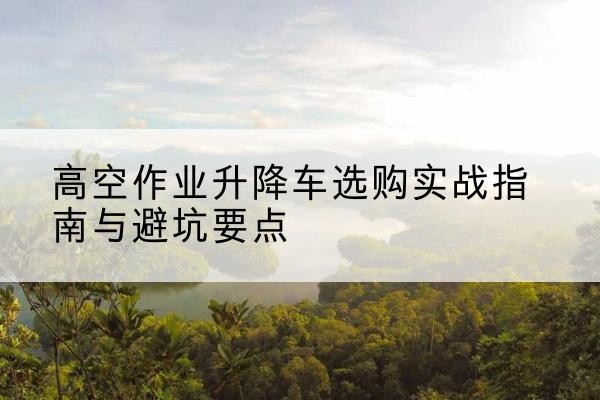 阿克苏升降车怎么选-高空作业升降车选购实战指南与避坑要点