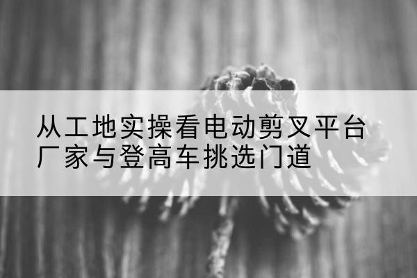 阿克苏电动剪叉升降平台厂家-从工地实操看电动剪叉平台厂家与登高车挑选门道