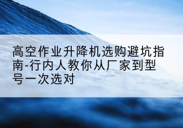 阿克苏升降平台厂家-高空作业升降机选购避坑指南-行内人教你从厂家到型号一次选对
