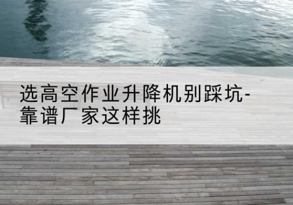 阿克苏剪叉式升降机厂家-选高空作业升降机别踩坑-靠谱厂家这样挑