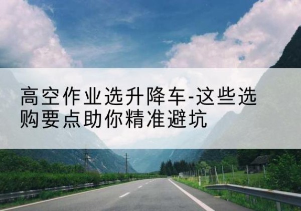 阿克苏升降车厂家-高空作业选升降车-这些选购要点助你*避坑