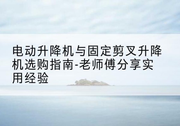 阿克苏电动升降机怎么选-电动升降机与固定剪叉升降机选购指南-老师傅分享实用经验