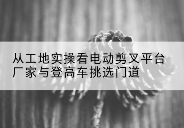 阿克苏电动剪叉升降平台厂家-从工地实操看电动剪叉平台厂家与登高车挑选门道